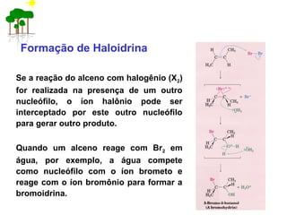 Formação de Haloidrina
Se a reação do alceno com halogênio (X2)
for realizada na presença de um outro
nucleófilo, o íon halônio pode ser
interceptado por este outro nucleófilo
para gerar outro produto.
Quando um alceno reage com Br2 em
água, por exemplo, a água compete
como nucleófilo com o íon brometo e
reage com o íon bromônio para formar a
bromoidrina.
 