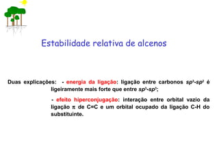 Duas explicações: - energia da ligação: ligação entre carbonos sp3
-sp2
é
ligeiramente mais forte que entre sp3
-sp3
;
- efeito hiperconjugação: interação entre orbital vazio da
ligação π de C=C e um orbital ocupado da ligação C-H do
substituinte.
Estabilidade relativa de alcenos
 