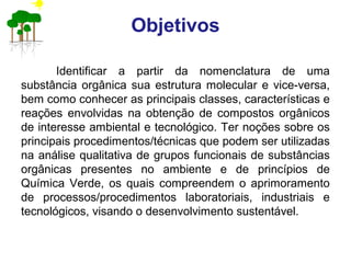 Objetivos
Identificar a partir da nomenclatura de uma
substância orgânica sua estrutura molecular e vice-versa,
bem como conhecer as principais classes, características e
reações envolvidas na obtenção de compostos orgânicos
de interesse ambiental e tecnológico. Ter noções sobre os
principais procedimentos/técnicas que podem ser utilizadas
na análise qualitativa de grupos funcionais de substâncias
orgânicas presentes no ambiente e de princípios de
Química Verde, os quais compreendem o aprimoramento
de processos/procedimentos laboratoriais, industriais e
tecnológicos, visando o desenvolvimento sustentável.
 
