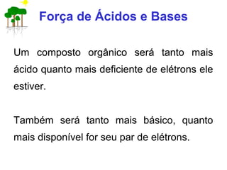 Força de Ácidos e Bases
Um composto orgânico será tanto mais
ácido quanto mais deficiente de elétrons ele
estiver.
Também será tanto mais básico, quanto
mais disponível for seu par de elétrons.
 