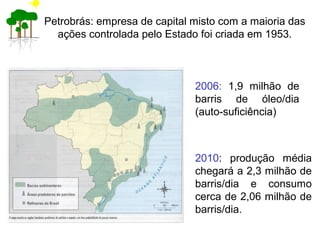 Petrobrás: empresa de capital misto com a maioria das
ações controlada pelo Estado foi criada em 1953.
2006: 1,9 milhão de
barris de óleo/dia
(auto-suficiência)
2010: produção média
chegará a 2,3 milhão de
barris/dia e consumo
cerca de 2,06 milhão de
barris/dia.
 