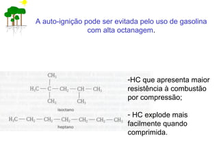 A auto-ignição pode ser evitada pelo uso de gasolina
com alta octanagem.
-HC que apresenta maior
resistência à combustão
por compressão;
- HC explode mais
facilmente quando
comprimida.
 