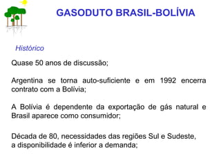 Quase 50 anos de discussão;
Argentina se torna auto-suficiente e em 1992 encerra
contrato com a Bolívia;
A Bolívia é dependente da exportação de gás natural e
Brasil aparece como consumidor;
Histórico
Década de 80, necessidades das regiões Sul e Sudeste,
a disponibilidade é inferior a demanda;
GASODUTO BRASIL-BOLÍVIA
 
