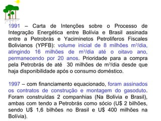 1991 – Carta de Intenções sobre o Processo de
Integração Energética entre Bolívia e Brasil assinada
entre a Petrobrás e Yaciminetos Petrolíferos Fiscales
Bolivianos (YPFB): volume inicial de 8 milhões m3
/dia,
atingindo 16 milhões de m3
/dia até o oitavo ano,
permanecendo por 20 anos. Prioridade para a compra
pela Petrobrás de até 30 milhões de m3
/dia desde que
haja disponibilidade após o consumo doméstico.
1997 – com financiamento equacionado, foram assinados
os contratos de construção e montagem do gasoduto.
Foram construídas 2 companhias (Na Bolívia e Brasil),
ambas com tendo a Petrobrás como sócio (U$ 2 bilhões,
sendo U$ 1,6 bilhões no Brasil e U$ 400 milhões na
Bolívia).
 