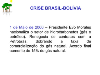 CRISE BRASIL-BOLÍVIA
1 de Maio de 2006 – Presidente Evo Morales
nacionaliza o setor de hidrocarbonetos (gás e
petróleo). Renegocia os contratos com a
Petrobrás, dobrando a taxa de
comercialização do gás natural. Acordo final
aumento de 15% do gás natural.
 