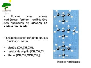 - Alcanos cujas cadeias
carbônicas formam ramificações
são chamados de alcanos de
cadeia ramificada.
- Existem alcanos contendo grupos
funcionais, como:
• alcoóis (CH3CH2OH),
• haletos de alquila (CH3CH2Cl),
• éteres (CH3CH2OCH2CH3).
Alcanos ramificados.
 