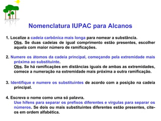 Nomenclatura IUPAC para Alcanos
1. Localize a cadeia carbônica mais longa para nomear a substância.
Obs. Se duas cadeias de igual comprimento estão presentes, escolher
aquela com maior número de ramificações.
2. Numere os átomos da cadeia principal, começando pela extremidade mais
próxima ao substituinte.
Obs. Se há ramificações em distâncias iguais de ambas as extremidades,
comece a numeração na extremidade mais próxima a outra ramificação.
3. Identifique e numere os substituintes de acordo com a posição na cadeia
principal.
4. Escreva o nome como uma só palavra.
Use hífens para separar os prefixos diferentes e vírgulas para separar os
números. Se dois ou mais substituintes diferentes estão presentes, cite-
os em ordem alfabética.
 