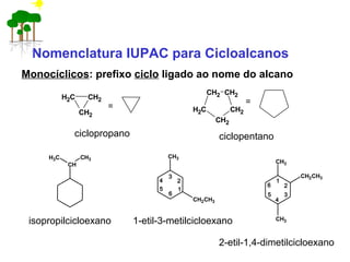 Monocíclicos: prefixo ciclo ligado ao nome do alcano
CH2
CH2CH2
= CH2
CH2
CH2
CH2
CH2
=
ciclopropano ciclopentano
isopropilcicloexano 1-etil-3-metilcicloexano
2-etil-1,4-dimetilcicloexano
CH
CH3CH3
CH3
CH2CH3
1
2
3
4
5
6
CH3
CH3
CH2CH3
1
2
3
4
6
5
Nomenclatura IUPAC para Cicloalcanos
 