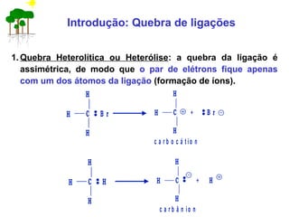 1. Quebra Heterolítica ou Heterólise: a quebra da ligação é
assimétrica, de modo que o par de elétrons fique apenas
com um dos átomos da ligação (formação de íons).
Introdução: Quebra de ligações
c a r b o c á t io n
+
H
H
H
C B r
H
C
H
H B r
c a r b â n io n
+
H
H
H
C H
H
C
H
H H
 