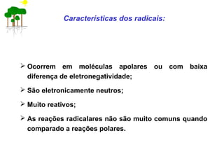 Características dos radicais:
 Ocorrem em moléculas apolares ou com baixa
diferença de eletronegatividade;
 São eletronicamente neutros;
 Muito reativos;
 As reações radicalares não são muito comuns quando
comparado a reações polares.
 