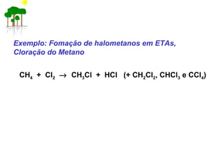 Exemplo: Fomação de halometanos em ETAs,
Cloração do Metano
CH4 + Cl2 → CH3Cl + HCl (+ CH2Cl2, CHCl3 e CCl4)
 