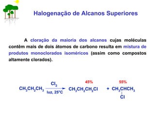 Halogenação de Alcanos Superiores
A cloração da maioria dos alcanos cujas moléculas
contêm mais de dois átomos de carbono resulta em mistura de
produtos monoclorados isoméricos (assim como compostos
altamente clorados).
CH3
CH2
CH3
Cl2
luz, 25o
C
CH3
CH2
CH2
Cl + CH3
CHCH3
Cl
45% 55%
 