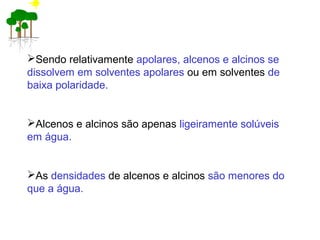 Sendo relativamente apolares, alcenos e alcinos se
dissolvem em solventes apolares ou em solventes de
baixa polaridade.
Alcenos e alcinos são apenas ligeiramente solúveis
em água.
As densidades de alcenos e alcinos são menores do
que a água.
 