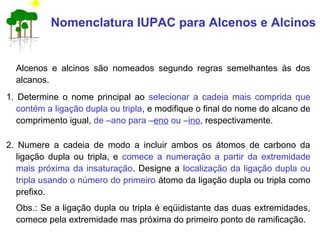 Nomenclatura IUPAC para Alcenos e Alcinos
Alcenos e alcinos são nomeados segundo regras semelhantes às dos
alcanos.
1. Determine o nome principal ao selecionar a cadeia mais comprida que
contém a ligação dupla ou tripla, e modifique o final do nome do alcano de
comprimento igual, de –ano para –eno ou –ino, respectivamente.
2. Numere a cadeia de modo a incluir ambos os átomos de carbono da
ligação dupla ou tripla, e comece a numeração a partir da extremidade
mais próxima da insaturação. Designe a localização da ligação dupla ou
tripla usando o número do primeiro átomo da ligação dupla ou tripla como
prefixo.
Obs.: Se a ligação dupla ou tripla é eqüidistante das duas extremidades,
comece pela extremidade mas próxima do primeiro ponto de ramificação.
 