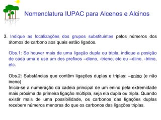 Nomenclatura IUPAC para Alcenos e Alcinos
3. Indique as localizações dos grupos substituintes pelos números dos
átomos de carbono aos quais estão ligados.
Obs.1: Se houver mais de uma ligação dupla ou tripla, indique a posição
de cada uma e use um dos prefixos –dieno, -trieno, etc ou –diino, -triino,
etc.
Obs.2: Substâncias que contêm ligações duplas e triplas: –enino (e não
ineno)
Inicia-se a numeração da cadeia principal de um enino pela extremidade
mais próxima da primeira ligação múltipla, seja ela dupla ou tripla. Quando
existir mais de uma possibilidade, os carbonos das ligações duplas
recebem números menores do que os carbonos das ligações triplas.
 