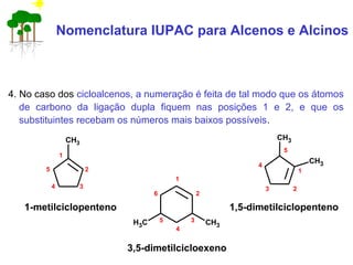 Nomenclatura IUPAC para Alcenos e Alcinos
4. No caso dos cicloalcenos, a numeração é feita de tal modo que os átomos
de carbono da ligação dupla fiquem nas posições 1 e 2, e que os
substituintes recebam os números mais baixos possíveis.
1-metilciclopenteno
3,5-dimetilcicloexeno
1,5-dimetilciclopenteno
CH3
1
2
34
5
CH3CH3
6
1
2
3
4
5
CH3
CH3
1
23
4
5
 
