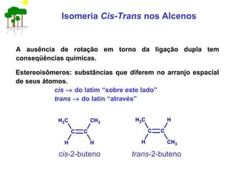 Isomeria Cis-Trans nos Alcenos
A ausência de rotação em torno da ligação dupla tem
conseqüências químicas.
Estereoisômeros: substâncias que diferem no arranjo espacial
de seus átomos.
cis → do latim “sobre este lado”
trans → do latin “através”
cis-2-buteno trans-2-buteno
C C
CH3
H H
CH3
C C
CH3
H CH3
H
 