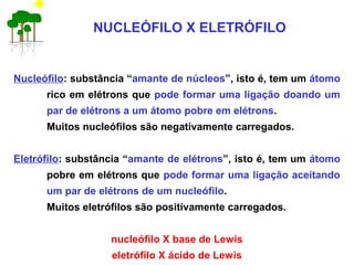 NUCLEÓFILO X ELETRÓFILO
Nucleófilo: substância “amante de núcleos”, isto é, tem um átomo
rico em elétrons que pode formar uma ligação doando um
par de elétrons a um átomo pobre em elétrons.
Muitos nucleófilos são negativamente carregados.
Eletrófilo: substância “amante de elétrons”, isto é, tem um átomo
pobre em elétrons que pode formar uma ligação aceitando
um par de elétrons de um nucleófilo.
Muitos eletrófilos são positivamente carregados.
nucleófilo X base de Lewis
eletrófilo X ácido de Lewis
 