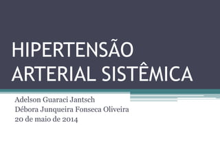 HIPERTENSÃO
ARTERIAL SISTÊMICA
Adelson Guaraci Jantsch
Débora Junqueira Fonseca Oliveira
20 de maio de 2014
 