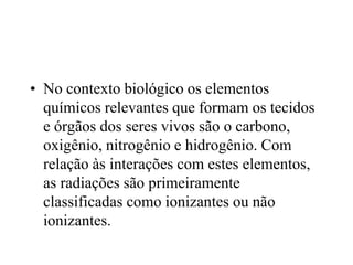 • No contexto biológico os elementos
químicos relevantes que formam os tecidos
e órgãos dos seres vivos são o carbono,
oxigênio, nitrogênio e hidrogênio. Com
relação às interações com estes elementos,
as radiações são primeiramente
classificadas como ionizantes ou não
ionizantes.
 