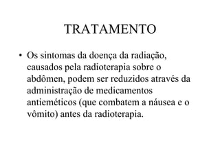 TRATAMENTO
• Os sintomas da doença da radiação,
causados pela radioterapia sobre o
abdômen, podem ser reduzidos através da
administração de medicamentos
antieméticos (que combatem a náusea e o
vômito) antes da radioterapia.
 