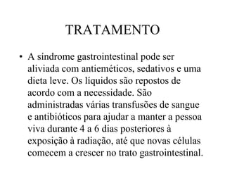 TRATAMENTO
• A síndrome gastrointestinal pode ser
aliviada com antieméticos, sedativos e uma
dieta leve. Os líquidos são repostos de
acordo com a necessidade. São
administradas várias transfusões de sangue
e antibióticos para ajudar a manter a pessoa
viva durante 4 a 6 dias posteriores à
exposição à radiação, até que novas células
comecem a crescer no trato gastrointestinal.
 