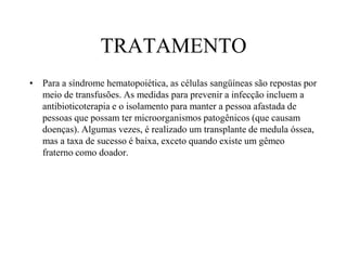TRATAMENTO
• Para a síndrome hematopoiética, as células sangüíneas são repostas por
meio de transfusões. As medidas para prevenir a infecção incluem a
antibioticoterapia e o isolamento para manter a pessoa afastada de
pessoas que possam ter microorganismos patogênicos (que causam
doenças). Algumas vezes, é realizado um transplante de medula óssea,
mas a taxa de sucesso é baixa, exceto quando existe um gêmeo
fraterno como doador.
 