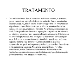 TRATAMENTO
• No tratamento dos efeitos tardios da exposição crônica, o primeiro
passo consiste na remoção da fonte de radiação. Certas substâncias
radioativas (p.ex., rádio, tório e o estrôncio) podem ser removidas do
organismo com medicamentos que se aderem a essas substâncias,
sendo, em seguida, excretados na urina. No entanto, essas drogas são
mais úteis quando administradas logo após a exposição. As úlceras e
os cânceres são removidos ou reparados cirurgicamente. O tratamento
da leucemia provocada pela radiação é o mesmo que para qualquer
caso de leucemia, a quimioterapia. As células sangüíneas podem ser
repostas por meio de transfusões, mas esta medida é apenas
temporária, porque é muito pouco provável que a medula óssea lesada
pela radiação se regenere. Não existe tratamento que reverta a
esterilidade, mas o funcionamento anormal dos ovários e dos
testículos, que acarreta concentrações baixas dos hormônios sexuais,
pode ser tratado com a reposição hormonal.
 