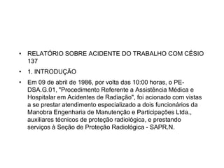 • RELATÓRIO SOBRE ACIDENTE DO TRABALHO COM CÉSIO
137
• 1. INTRODUÇÃO
• Em 09 de abril de 1986, por volta das 10:00 horas, o PE-
DSA.G.01, "Procedimento Referente a Assistência Médica e
Hospitalar em Acidentes de Radiação", foi acionado com vistas
a se prestar atendimento especializado a dois funcionários da
Manobra Engenharia de Manutenção e Participações Ltda.,
auxiliares técnicos de proteção radiológica, e prestando
serviços à Seção de Proteção Radiológica - SAPR.N.
 