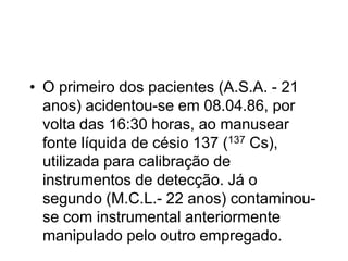 • O primeiro dos pacientes (A.S.A. - 21
anos) acidentou-se em 08.04.86, por
volta das 16:30 horas, ao manusear
fonte líquida de césio 137 (137 Cs),
utilizada para calibração de
instrumentos de detecção. Já o
segundo (M.C.L.- 22 anos) contaminou-
se com instrumental anteriormente
manipulado pelo outro empregado.
 