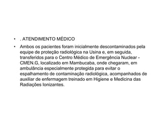 • . ATENDIMENTO MÉDICO
• Ambos os pacientes foram inicialmente descontaminados pela
equipe de proteção radiológica na Usina e, em seguida,
transferidos para o Centro Médico de Emergência Nuclear -
CMEN.G, localizado em Mambucaba, onde chegaram, em
ambulância especialmente protegida para evitar o
espalhamento de contaminação radiológica, acompanhados de
auxiliar de enfermagem treinado em Higiene e Medicina das
Radiações Ionizantes.
 