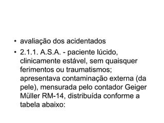 • avaliação dos acidentados
• 2.1.1. A.S.A. - paciente lúcido,
clinicamente estável, sem quaisquer
ferimentos ou traumatismos;
apresentava contaminação externa (da
pele), mensurada pelo contador Geiger
Müller RM-14, distribuída conforme a
tabela abaixo:
 