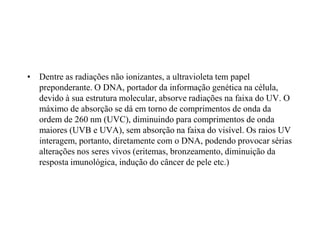 • Dentre as radiações não ionizantes, a ultravioleta tem papel
preponderante. O DNA, portador da informação genética na célula,
devido à sua estrutura molecular, absorve radiações na faixa do UV. O
máximo de absorção se dá em torno de comprimentos de onda da
ordem de 260 nm (UVC), diminuindo para comprimentos de onda
maiores (UVB e UVA), sem absorção na faixa do visível. Os raios UV
interagem, portanto, diretamente com o DNA, podendo provocar sérias
alterações nos seres vivos (eritemas, bronzeamento, diminuição da
resposta imunológica, indução do câncer de pele etc.)
 