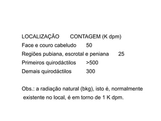 LOCALIZAÇÃO CONTAGEM (K dpm)
Face e couro cabeludo 50
Regiões pubiana, escrotal e peniana 25
Primeiros quirodáctilos >500
Demais quirodáctilos 300
Obs.: a radiação natural (bkg), isto é, normalmente
existente no local, é em torno de 1 K dpm.
 