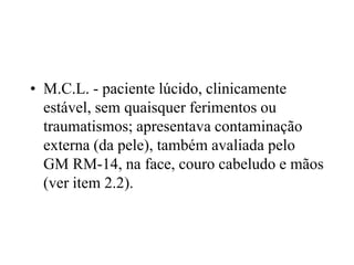 • M.C.L. - paciente lúcido, clinicamente
estável, sem quaisquer ferimentos ou
traumatismos; apresentava contaminação
externa (da pele), também avaliada pelo
GM RM-14, na face, couro cabeludo e mãos
(ver item 2.2).
 