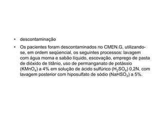 • descontaminação
• Os pacientes foram descontaminados no CMEN.G, utilizando-
se, em ordem seqüencial, os seguintes processos: lavagem
com água morna e sabão líquido, escovação, emprego de pasta
de dióxido de titânio, uso de permanganato de potássio
(KMnO4) a 4% em solução de ácido sulfúrico (H2SO4) 0,2N, com
lavagem posterior com hiposulfato de sódio (NaHSO3) a 5%.
 