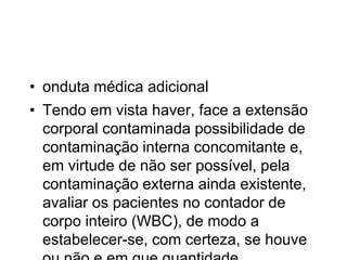 • onduta médica adicional
• Tendo em vista haver, face a extensão
corporal contaminada possibilidade de
contaminação interna concomitante e,
em virtude de não ser possível, pela
contaminação externa ainda existente,
avaliar os pacientes no contador de
corpo inteiro (WBC), de modo a
estabelecer-se, com certeza, se houve
 