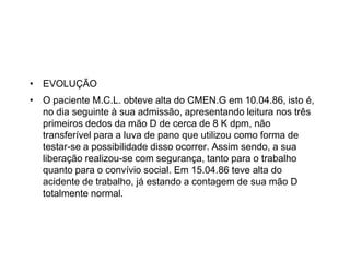 • EVOLUÇÃO
• O paciente M.C.L. obteve alta do CMEN.G em 10.04.86, isto é,
no dia seguinte à sua admissão, apresentando leitura nos três
primeiros dedos da mão D de cerca de 8 K dpm, não
transferível para a luva de pano que utilizou como forma de
testar-se a possibilidade disso ocorrer. Assim sendo, a sua
liberação realizou-se com segurança, tanto para o trabalho
quanto para o convívio social. Em 15.04.86 teve alta do
acidente de trabalho, já estando a contagem de sua mão D
totalmente normal.
 