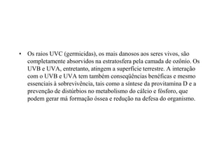 • Os raios UVC (germicidas), os mais danosos aos seres vivos, são
completamente absorvidos na estratosfera pela camada de ozônio. Os
UVB e UVA, entretanto, atingem a superfície terrestre. A interação
com o UVB e UVA tem também conseqüências benéficas e mesmo
essenciais à sobrevivência, tais como a síntese da provitamina D e a
prevenção de distúrbios no metabolismo do cálcio e fósforo, que
podem gerar má formação óssea e redução na defesa do organismo.
 