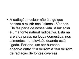 • A radiação nuclear não é algo que
passou a existir nos últimos 150 anos.
Ela faz parte de nossa vida. A luz solar
é uma fonte natural radioativa. Está na
areia da praia, na louça doméstica, nos
alimentos, na televisão quando está
ligada. Por ano, um ser humano
absorve entre 110 milirem a 150 milirem
de radiação de fontes diversas.
 