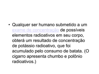• Qualquer ser humano submetido a um
exame de concentração de possíveis
elementos radioativos em seu corpo,
obterá um resultado de concentração
de potássio radioativo, que foi
acumulado pelo consumo de batata. (O
cigarro apresenta chumbo e polônio
radioativos.)
 