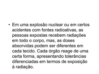 • Em uma explosão nuclear ou em certos
acidentes com fontes radioativas, as
pessoas expostas recebem radiações
em todo o corpo, mas, as doses
absorvidas podem ser diferentes em
cada tecido. Cada órgão reage de uma
certa forma, apresentando tolerâncias
diferenciadas em termos de exposição
à radiação.
 