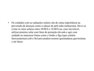 • Os cuidados com as radiações solares são de suma importância na
prevenção de doenças como o câncer de pele (não melanoma). Deve-se
evitar os raios solares entre 10:00 h e 16:00 h ou, caso inevitável,
utilizar protetor solar com fator de proteção elevada e agir com
cuidado ao manusear frutas como o limão e figo (que contém
furocumarinas) sob o Sol pois podem ocorrer queimaduras gravíssimas
e até fatais.
 