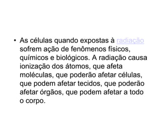 • As células quando expostas à radiação
sofrem ação de fenômenos físicos,
químicos e biológicos. A radiação causa
ionização dos átomos, que afeta
moléculas, que poderão afetar células,
que podem afetar tecidos, que poderão
afetar órgãos, que podem afetar a todo
o corpo.
 