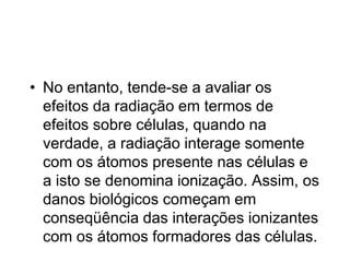 • No entanto, tende-se a avaliar os
efeitos da radiação em termos de
efeitos sobre células, quando na
verdade, a radiação interage somente
com os átomos presente nas células e
a isto se denomina ionização. Assim, os
danos biológicos começam em
conseqüência das interações ionizantes
com os átomos formadores das células.
 