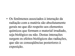 • Os fenômenos associados à interação da
radiação com a matéria são absolutamente
gerais no que diz respeito aos elementos
químicos que formam o material irradiado,
seja biológico ou não. Destas interações
surgem os efeitos biológicos das radiações,
que são as conseqüências posteriores à
exposição.
 