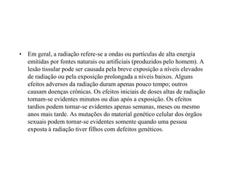 • Em geral, a radiação refere-se a ondas ou partículas de alta energia
emitidas por fontes naturais ou artificiais (produzidos pelo homem). A
lesão tissular pode ser causada pela breve exposição a níveis elevados
de radiação ou pela exposição prolongada a níveis baixos. Alguns
efeitos adversos da radiação duram apenas pouco tempo; outros
causam doenças crônicas. Os efeitos iniciais de doses altas de radiação
tornam-se evidentes minutos ou dias após a exposição. Os efeitos
tardios podem tornar-se evidentes apenas semanas, meses ou mesmo
anos mais tarde. As mutações do material genético celular dos órgãos
sexuais podem tornar-se evidentes somente quando uma pessoa
exposta à radiação tiver filhos com defeitos genéticos.
 