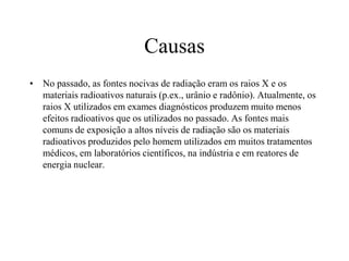 Causas
• No passado, as fontes nocivas de radiação eram os raios X e os
materiais radioativos naturais (p.ex., urânio e radônio). Atualmente, os
raios X utilizados em exames diagnósticos produzem muito menos
efeitos radioativos que os utilizados no passado. As fontes mais
comuns de exposição a altos níveis de radiação são os materiais
radioativos produzidos pelo homem utilizados em muitos tratamentos
médicos, em laboratórios científicos, na indústria e em reatores de
energia nuclear.
 