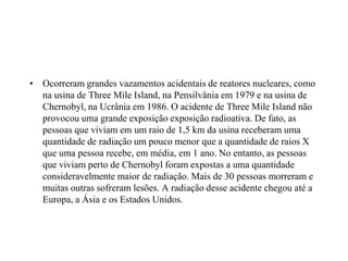 • Ocorreram grandes vazamentos acidentais de reatores nucleares, como
na usina de Three Mile Island, na Pensilvânia em 1979 e na usina de
Chernobyl, na Ucrânia em 1986. O acidente de Three Mile Island não
provocou uma grande exposição exposição radioativa. De fato, as
pessoas que viviam em um raio de 1,5 km da usina receberam uma
quantidade de radiação um pouco menor que a quantidade de raios X
que uma pessoa recebe, em média, em 1 ano. No entanto, as pessoas
que viviam perto de Chernobyl foram expostas a uma quantidade
consideravelmente maior de radiação. Mais de 30 pessoas morreram e
muitas outras sofreram lesões. A radiação desse acidente chegou até a
Europa, a Ásia e os Estados Unidos.
 