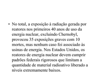 • No total, a exposição à radiação gerada por
reatores nos primeiros 40 anos de uso da
energia nuclear, excluindo Chernobyl,
provocou 35 exposições graves com 10
mortes, mas nenhum caso foi associado às
usinas de energia. Nos Estados Unidos, os
reatores de energia nuclear devem cumprir
padrões federais rigorosos que limitam a
quantidade de material radioativo liberado a
níveis extremamente baixos.
 